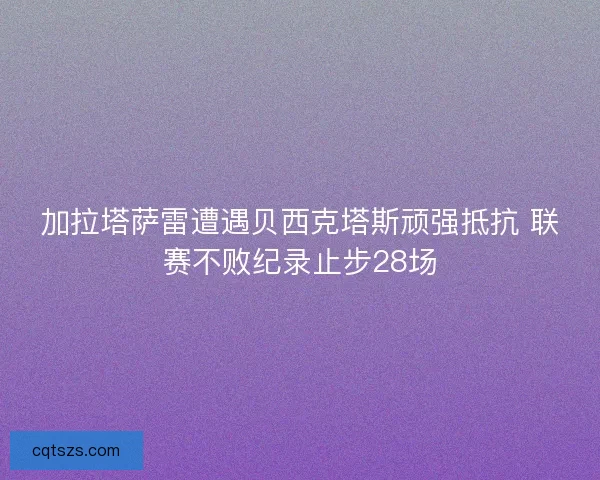 加拉塔萨雷遭遇贝西克塔斯顽强抵抗 联赛不败纪录止步28场 加拉塔萨雷遭遇贝西克塔斯顽强抵抗 联赛不败纪录止步28场