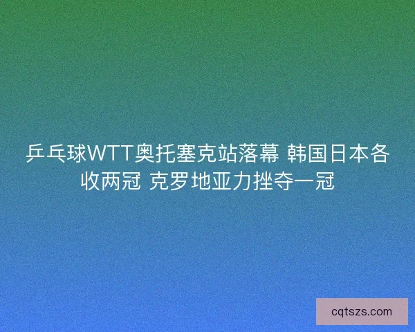 乒乓球WTT奥托塞克站落幕 韩国日本各收两冠 克罗地亚力挫夺一冠