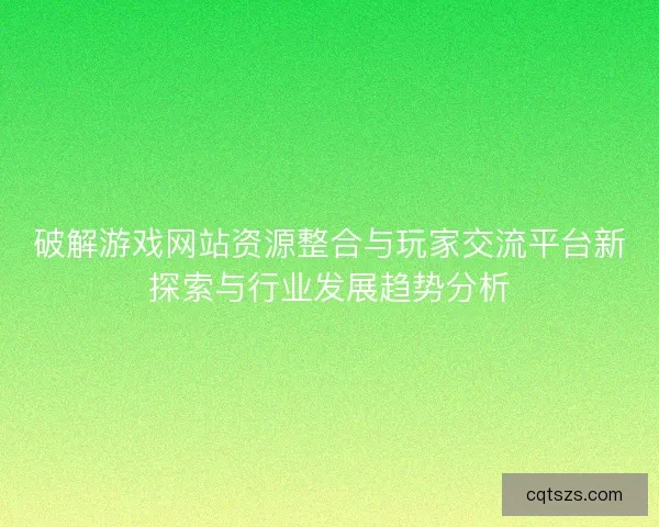 破解游戏网站资源整合与玩家交流平台新探索与行业发展趋势分析
