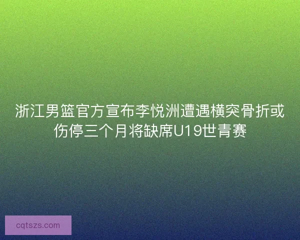 浙江男篮官方宣布李悦洲遭遇横突骨折或伤停三个月将缺席U19世青赛