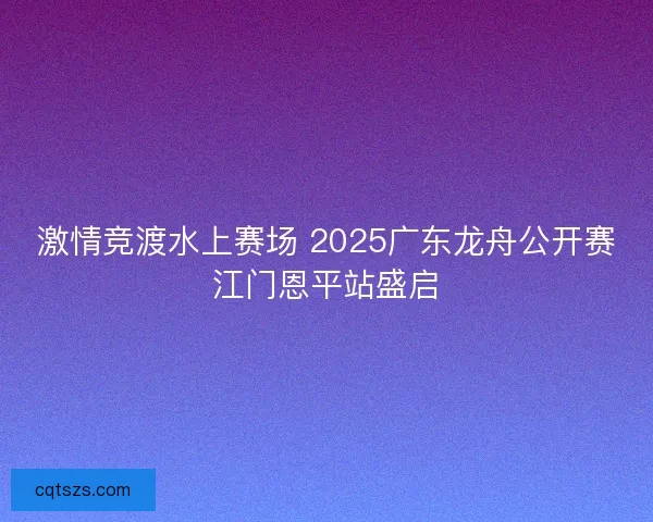 激情竞渡水上赛场 2025广东龙舟公开赛江门恩平站盛启