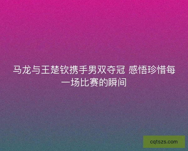 马龙与王楚钦携手男双夺冠 感悟珍惜每一场比赛的瞬间