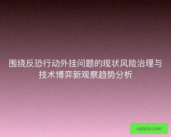 围绕反恐行动外挂问题的现状风险治理与技术博弈新观察趋势分析 围绕反恐行动外挂问题的现状风险治理与技术博弈新观察趋势分析