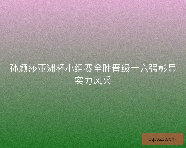 孙颖莎亚洲杯小组赛全胜晋级十六强彰显实力风采 孙颖莎亚洲杯小组赛全胜晋级十六强彰显实力风采