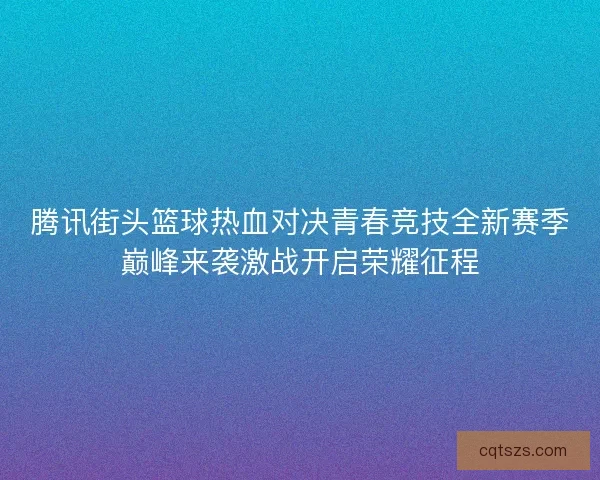 腾讯街头篮球热血对决青春竞技全新赛季巅峰来袭激战开启荣耀征程
