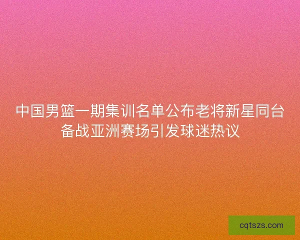 中国男篮一期集训名单公布老将新星同台备战亚洲赛场引发球迷热议