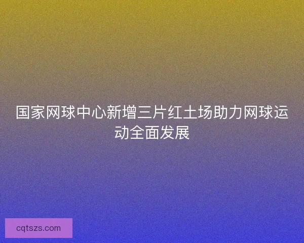 国家网球中心新增三片红土场助力网球运动全面发展