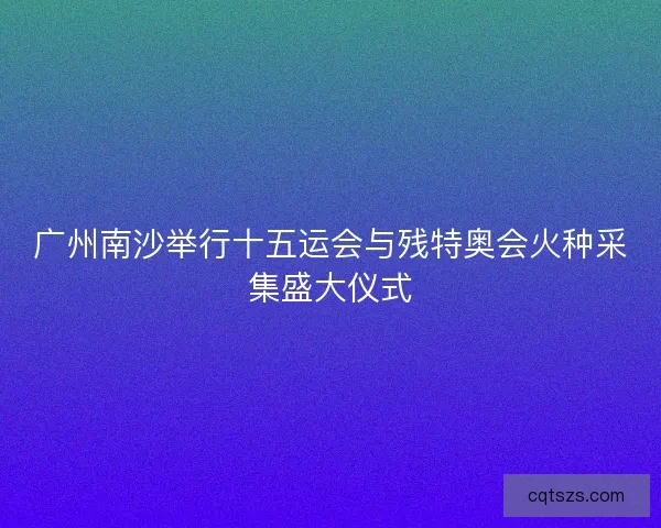 广州南沙举行十五运会与残特奥会火种采集盛大仪式