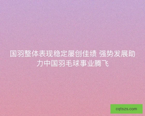 国羽整体表现稳定屡创佳绩 强势发展助力中国羽毛球事业腾飞 国羽整体表现稳定屡创佳绩 强势发展助力中国羽毛球事业腾飞