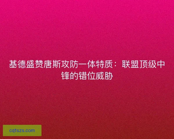 基德盛赞唐斯攻防一体特质：联盟顶级中锋的错位威胁