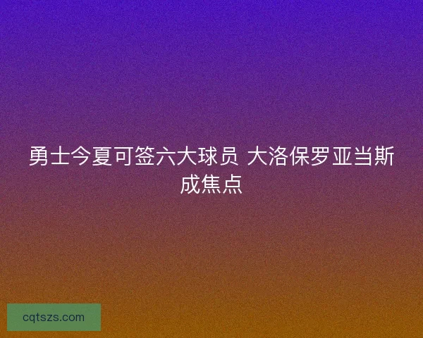 勇士今夏可签六大球员 大洛保罗亚当斯成焦点 勇士今夏可签六大球员 大洛保罗亚当斯成焦点